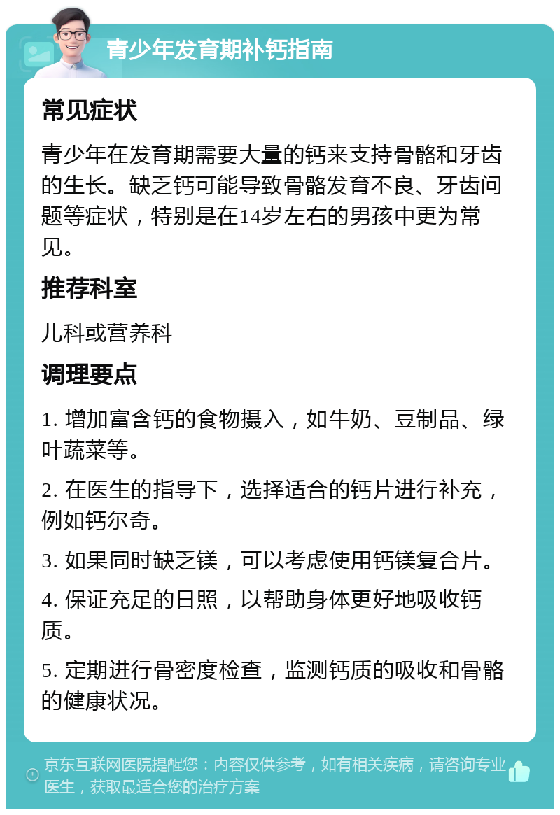 青少年发育期补钙指南 常见症状 青少年在发育期需要大量的钙来支持骨骼和牙齿的生长。缺乏钙可能导致骨骼发育不良、牙齿问题等症状，特别是在14岁左右的男孩中更为常见。 推荐科室 儿科或营养科 调理要点 1. 增加富含钙的食物摄入，如牛奶、豆制品、绿叶蔬菜等。 2. 在医生的指导下，选择适合的钙片进行补充，例如钙尔奇。 3. 如果同时缺乏镁，可以考虑使用钙镁复合片。 4. 保证充足的日照，以帮助身体更好地吸收钙质。 5. 定期进行骨密度检查，监测钙质的吸收和骨骼的健康状况。