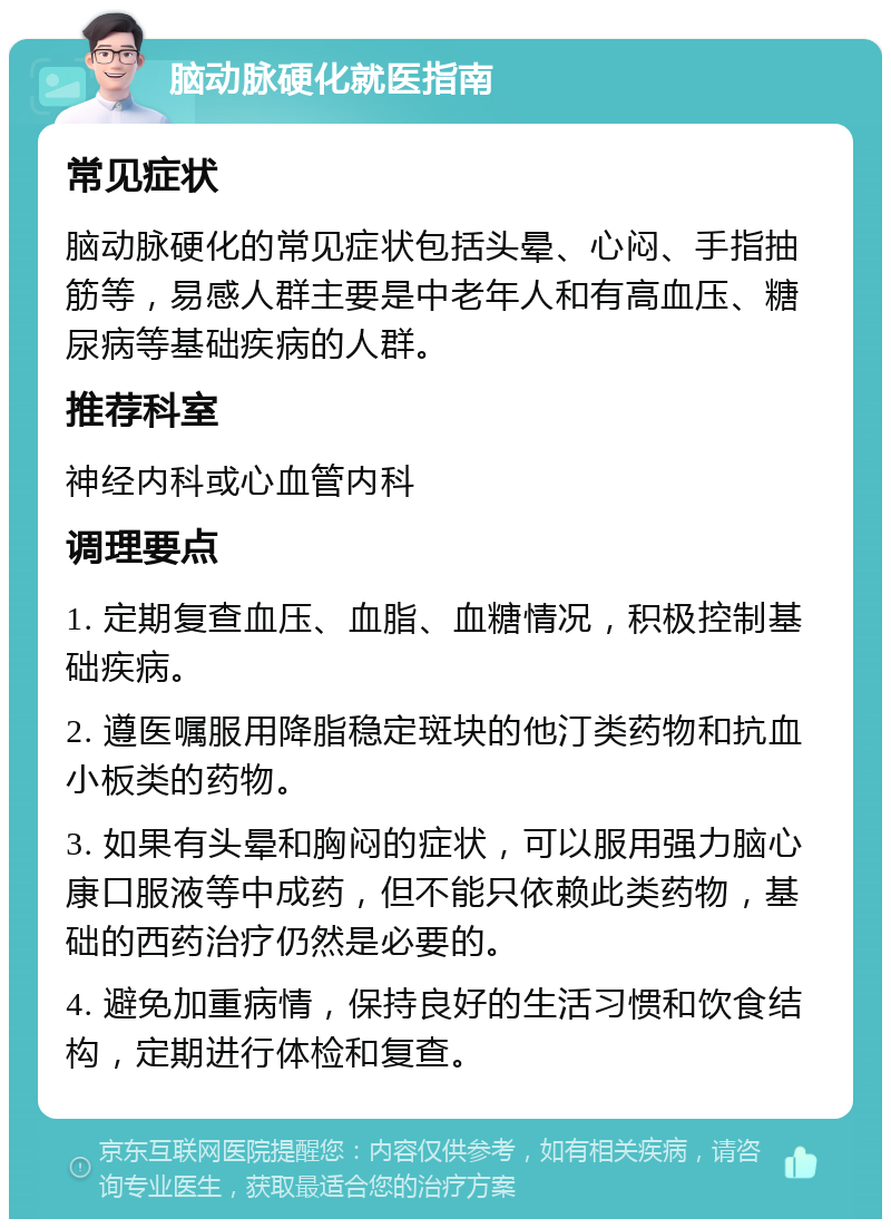 脑动脉硬化就医指南 常见症状 脑动脉硬化的常见症状包括头晕、心闷、手指抽筋等，易感人群主要是中老年人和有高血压、糖尿病等基础疾病的人群。 推荐科室 神经内科或心血管内科 调理要点 1. 定期复查血压、血脂、血糖情况，积极控制基础疾病。 2. 遵医嘱服用降脂稳定斑块的他汀类药物和抗血小板类的药物。 3. 如果有头晕和胸闷的症状，可以服用强力脑心康口服液等中成药，但不能只依赖此类药物，基础的西药治疗仍然是必要的。 4. 避免加重病情，保持良好的生活习惯和饮食结构，定期进行体检和复查。