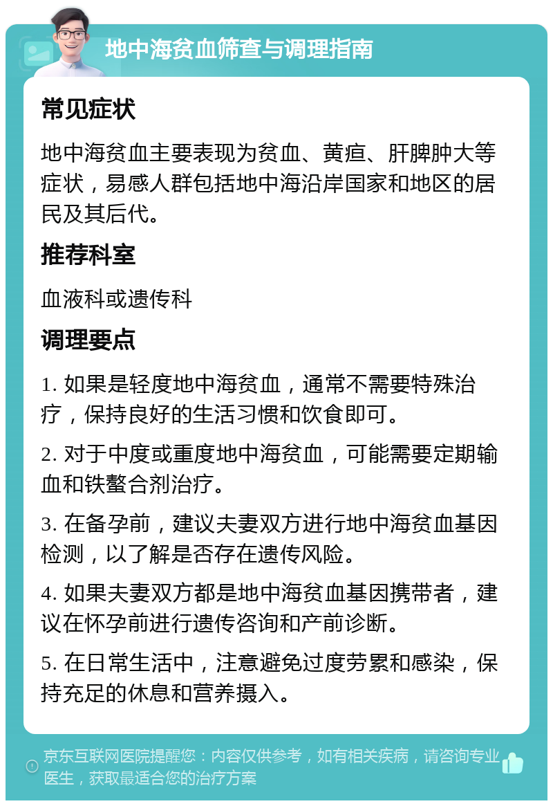 地中海贫血筛查与调理指南 常见症状 地中海贫血主要表现为贫血、黄疸、肝脾肿大等症状，易感人群包括地中海沿岸国家和地区的居民及其后代。 推荐科室 血液科或遗传科 调理要点 1. 如果是轻度地中海贫血，通常不需要特殊治疗，保持良好的生活习惯和饮食即可。 2. 对于中度或重度地中海贫血，可能需要定期输血和铁螯合剂治疗。 3. 在备孕前，建议夫妻双方进行地中海贫血基因检测，以了解是否存在遗传风险。 4. 如果夫妻双方都是地中海贫血基因携带者，建议在怀孕前进行遗传咨询和产前诊断。 5. 在日常生活中，注意避免过度劳累和感染，保持充足的休息和营养摄入。