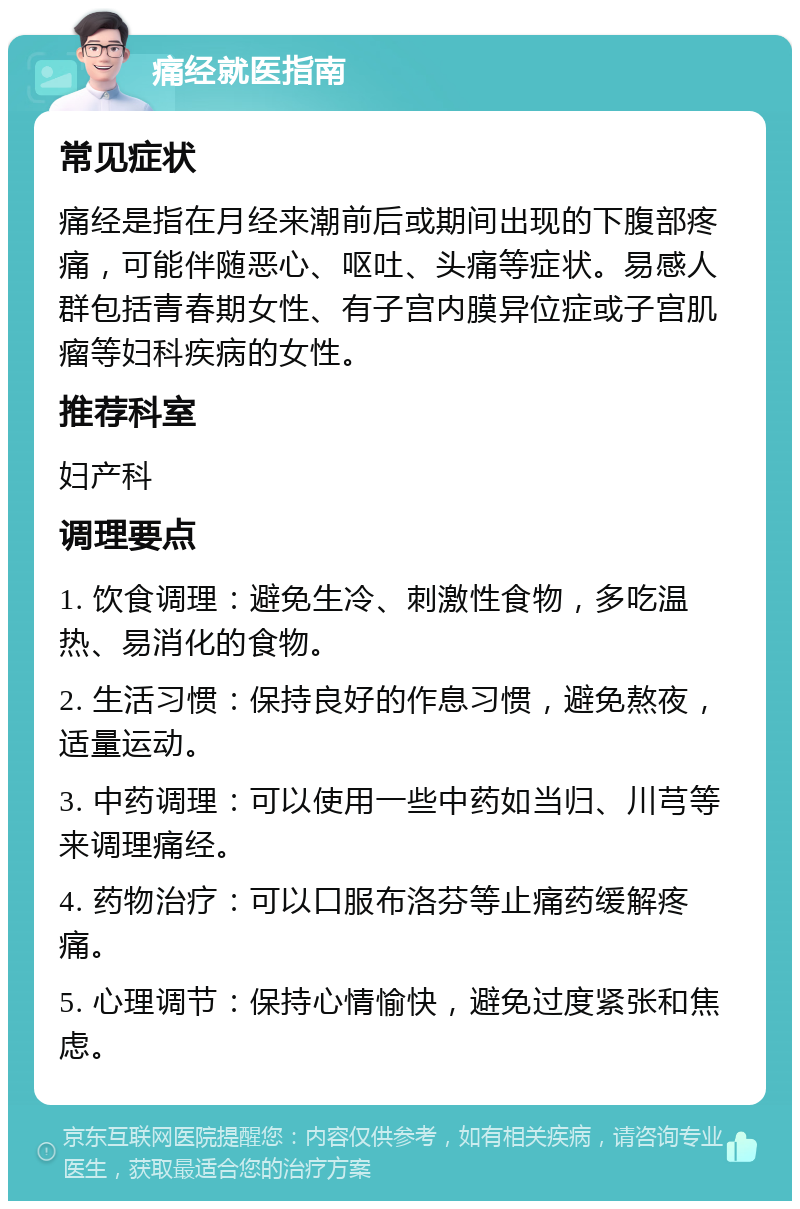 痛经就医指南 常见症状 痛经是指在月经来潮前后或期间出现的下腹部疼痛，可能伴随恶心、呕吐、头痛等症状。易感人群包括青春期女性、有子宫内膜异位症或子宫肌瘤等妇科疾病的女性。 推荐科室 妇产科 调理要点 1. 饮食调理：避免生冷、刺激性食物，多吃温热、易消化的食物。 2. 生活习惯：保持良好的作息习惯，避免熬夜，适量运动。 3. 中药调理：可以使用一些中药如当归、川芎等来调理痛经。 4. 药物治疗：可以口服布洛芬等止痛药缓解疼痛。 5. 心理调节：保持心情愉快，避免过度紧张和焦虑。