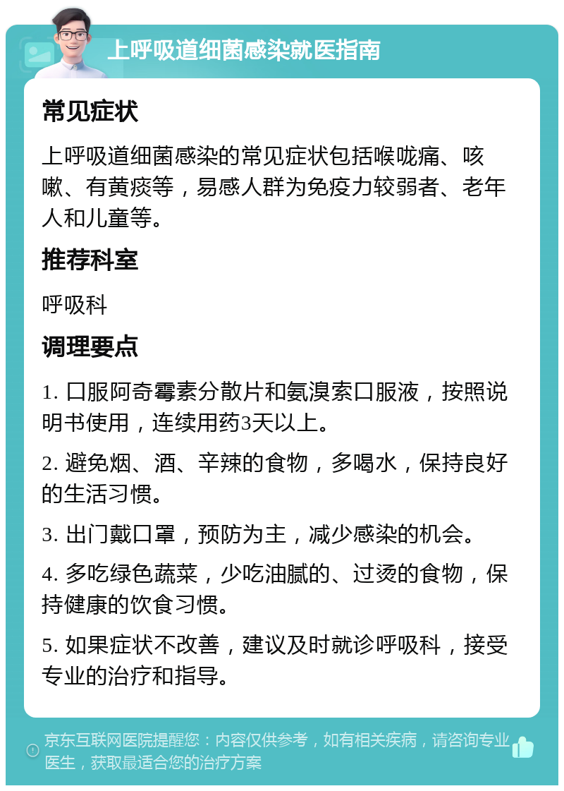 上呼吸道细菌感染就医指南 常见症状 上呼吸道细菌感染的常见症状包括喉咙痛、咳嗽、有黄痰等，易感人群为免疫力较弱者、老年人和儿童等。 推荐科室 呼吸科 调理要点 1. 口服阿奇霉素分散片和氨溴索口服液，按照说明书使用，连续用药3天以上。 2. 避免烟、酒、辛辣的食物，多喝水，保持良好的生活习惯。 3. 出门戴口罩，预防为主，减少感染的机会。 4. 多吃绿色蔬菜，少吃油腻的、过烫的食物，保持健康的饮食习惯。 5. 如果症状不改善，建议及时就诊呼吸科，接受专业的治疗和指导。