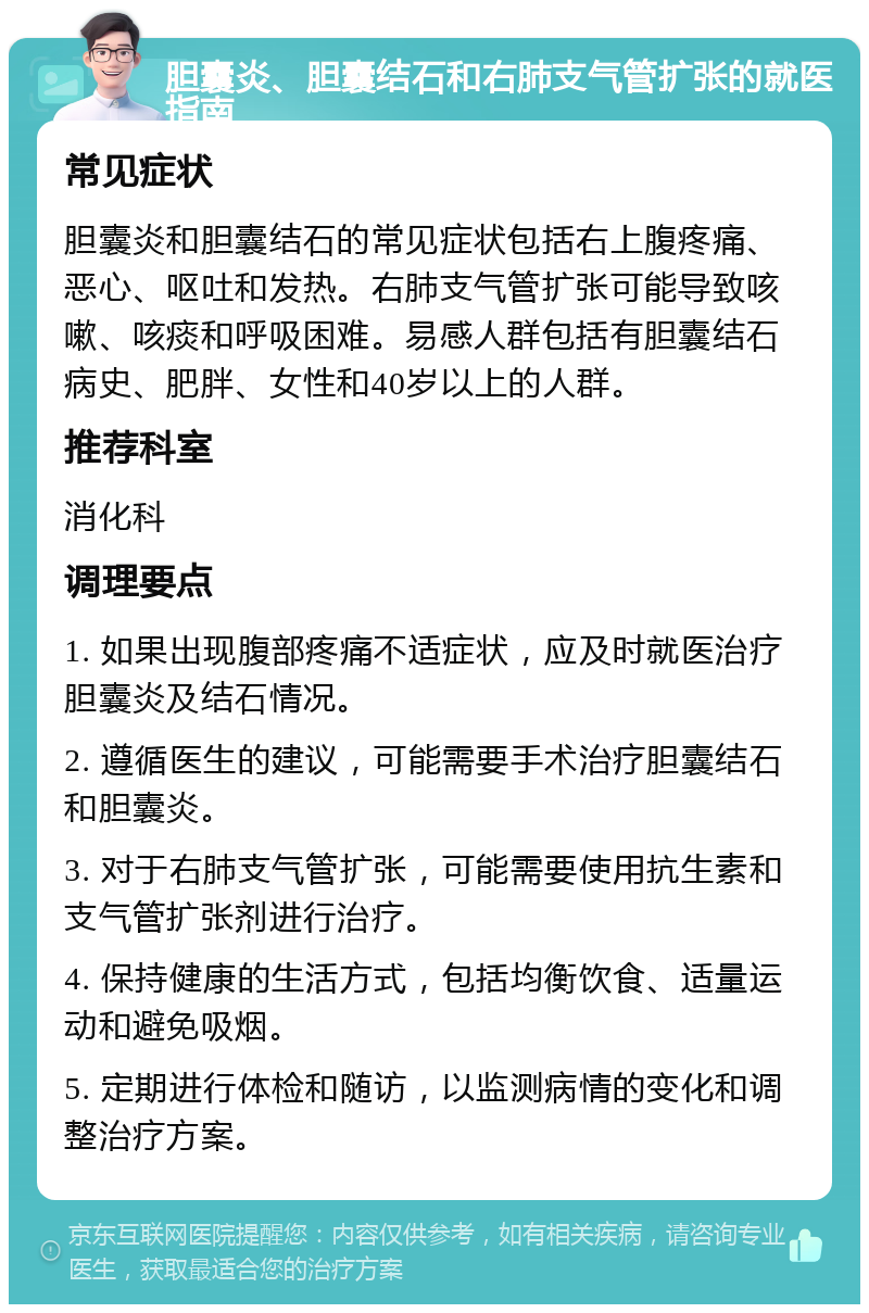 胆囊炎、胆囊结石和右肺支气管扩张的就医指南 常见症状 胆囊炎和胆囊结石的常见症状包括右上腹疼痛、恶心、呕吐和发热。右肺支气管扩张可能导致咳嗽、咳痰和呼吸困难。易感人群包括有胆囊结石病史、肥胖、女性和40岁以上的人群。 推荐科室 消化科 调理要点 1. 如果出现腹部疼痛不适症状，应及时就医治疗胆囊炎及结石情况。 2. 遵循医生的建议，可能需要手术治疗胆囊结石和胆囊炎。 3. 对于右肺支气管扩张，可能需要使用抗生素和支气管扩张剂进行治疗。 4. 保持健康的生活方式，包括均衡饮食、适量运动和避免吸烟。 5. 定期进行体检和随访，以监测病情的变化和调整治疗方案。