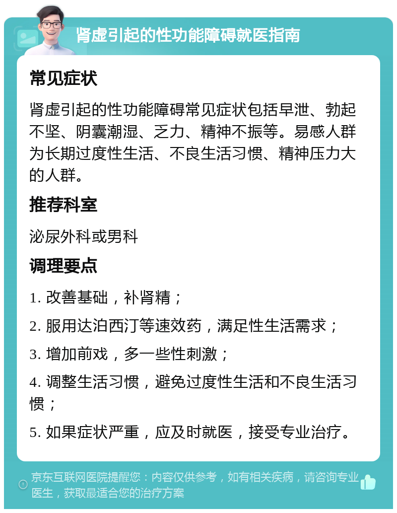 肾虚引起的性功能障碍就医指南 常见症状 肾虚引起的性功能障碍常见症状包括早泄、勃起不坚、阴囊潮湿、乏力、精神不振等。易感人群为长期过度性生活、不良生活习惯、精神压力大的人群。 推荐科室 泌尿外科或男科 调理要点 1. 改善基础，补肾精； 2. 服用达泊西汀等速效药，满足性生活需求； 3. 增加前戏，多一些性刺激； 4. 调整生活习惯，避免过度性生活和不良生活习惯； 5. 如果症状严重，应及时就医，接受专业治疗。