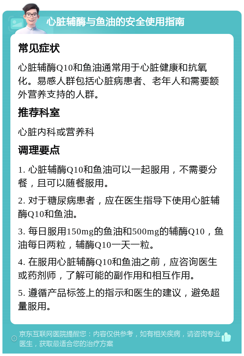 心脏辅酶与鱼油的安全使用指南 常见症状 心脏辅酶Q10和鱼油通常用于心脏健康和抗氧化。易感人群包括心脏病患者、老年人和需要额外营养支持的人群。 推荐科室 心脏内科或营养科 调理要点 1. 心脏辅酶Q10和鱼油可以一起服用，不需要分餐，且可以随餐服用。 2. 对于糖尿病患者，应在医生指导下使用心脏辅酶Q10和鱼油。 3. 每日服用150mg的鱼油和500mg的辅酶Q10，鱼油每日两粒，辅酶Q10一天一粒。 4. 在服用心脏辅酶Q10和鱼油之前，应咨询医生或药剂师，了解可能的副作用和相互作用。 5. 遵循产品标签上的指示和医生的建议，避免超量服用。