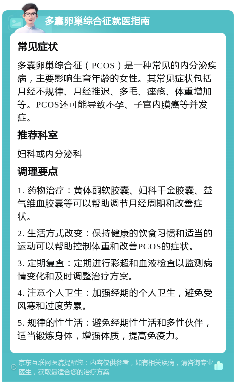 多囊卵巢综合征就医指南 常见症状 多囊卵巢综合征（PCOS）是一种常见的内分泌疾病，主要影响生育年龄的女性。其常见症状包括月经不规律、月经推迟、多毛、痤疮、体重增加等。PCOS还可能导致不孕、子宫内膜癌等并发症。 推荐科室 妇科或内分泌科 调理要点 1. 药物治疗：黄体酮软胶囊、妇科千金胶囊、益气维血胶囊等可以帮助调节月经周期和改善症状。 2. 生活方式改变：保持健康的饮食习惯和适当的运动可以帮助控制体重和改善PCOS的症状。 3. 定期复查：定期进行彩超和血液检查以监测病情变化和及时调整治疗方案。 4. 注意个人卫生：加强经期的个人卫生，避免受风寒和过度劳累。 5. 规律的性生活：避免经期性生活和多性伙伴，适当锻炼身体，增强体质，提高免疫力。