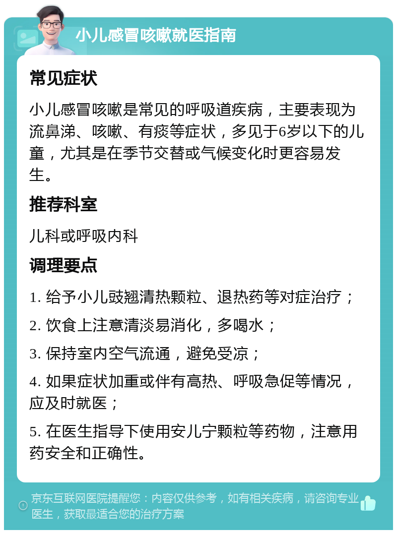 小儿感冒咳嗽就医指南 常见症状 小儿感冒咳嗽是常见的呼吸道疾病，主要表现为流鼻涕、咳嗽、有痰等症状，多见于6岁以下的儿童，尤其是在季节交替或气候变化时更容易发生。 推荐科室 儿科或呼吸内科 调理要点 1. 给予小儿豉翘清热颗粒、退热药等对症治疗； 2. 饮食上注意清淡易消化，多喝水； 3. 保持室内空气流通，避免受凉； 4. 如果症状加重或伴有高热、呼吸急促等情况，应及时就医； 5. 在医生指导下使用安儿宁颗粒等药物，注意用药安全和正确性。