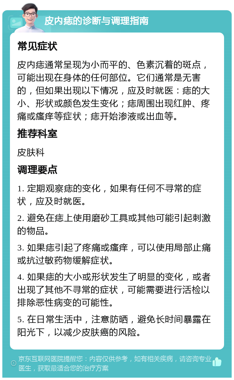 皮内痣的诊断与调理指南 常见症状 皮内痣通常呈现为小而平的、色素沉着的斑点，可能出现在身体的任何部位。它们通常是无害的，但如果出现以下情况，应及时就医：痣的大小、形状或颜色发生变化；痣周围出现红肿、疼痛或瘙痒等症状；痣开始渗液或出血等。 推荐科室 皮肤科 调理要点 1. 定期观察痣的变化，如果有任何不寻常的症状，应及时就医。 2. 避免在痣上使用磨砂工具或其他可能引起刺激的物品。 3. 如果痣引起了疼痛或瘙痒，可以使用局部止痛或抗过敏药物缓解症状。 4. 如果痣的大小或形状发生了明显的变化，或者出现了其他不寻常的症状，可能需要进行活检以排除恶性病变的可能性。 5. 在日常生活中，注意防晒，避免长时间暴露在阳光下，以减少皮肤癌的风险。