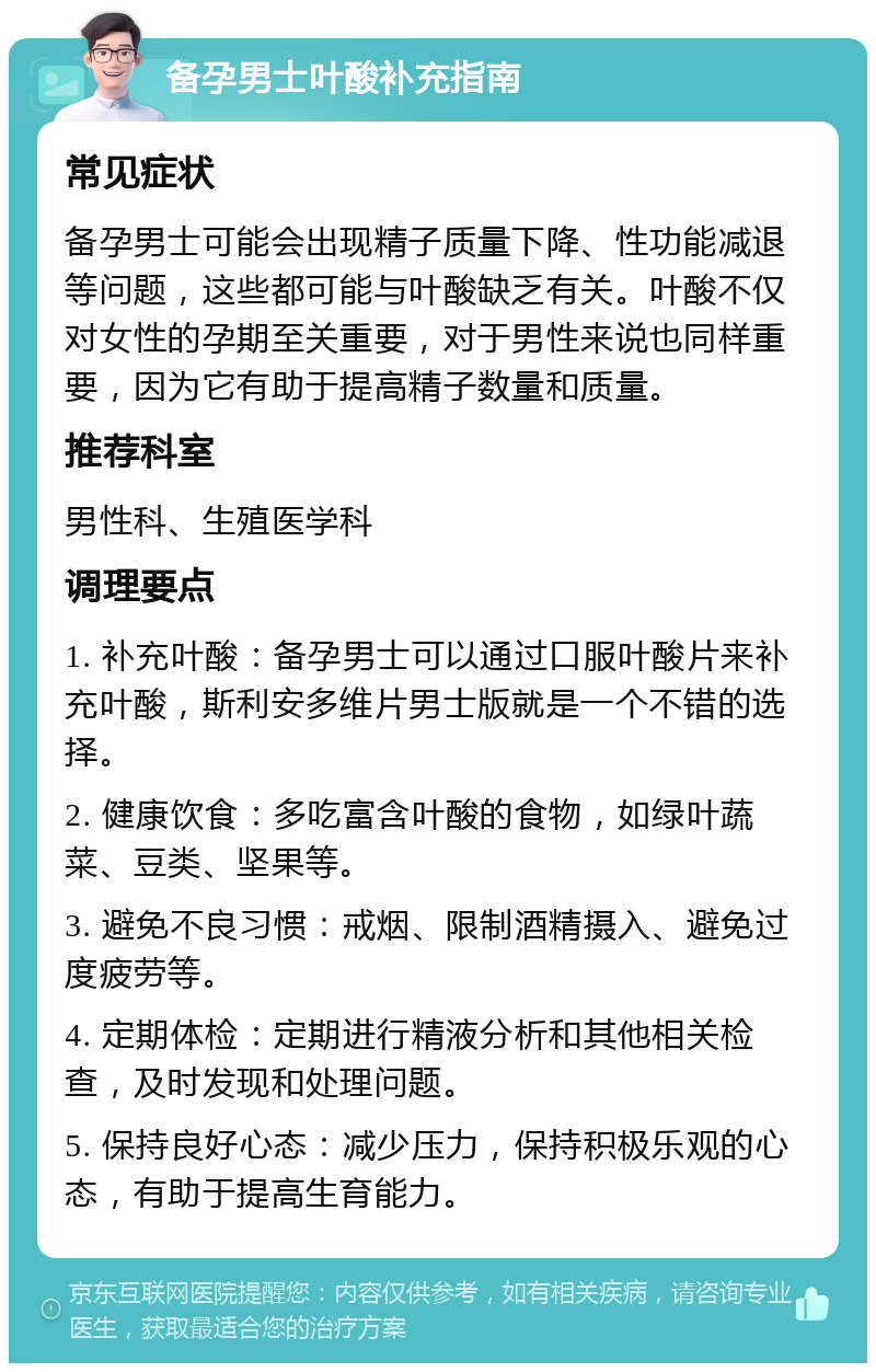 备孕男士叶酸补充指南 常见症状 备孕男士可能会出现精子质量下降、性功能减退等问题，这些都可能与叶酸缺乏有关。叶酸不仅对女性的孕期至关重要，对于男性来说也同样重要，因为它有助于提高精子数量和质量。 推荐科室 男性科、生殖医学科 调理要点 1. 补充叶酸：备孕男士可以通过口服叶酸片来补充叶酸，斯利安多维片男士版就是一个不错的选择。 2. 健康饮食：多吃富含叶酸的食物，如绿叶蔬菜、豆类、坚果等。 3. 避免不良习惯：戒烟、限制酒精摄入、避免过度疲劳等。 4. 定期体检：定期进行精液分析和其他相关检查，及时发现和处理问题。 5. 保持良好心态：减少压力，保持积极乐观的心态，有助于提高生育能力。