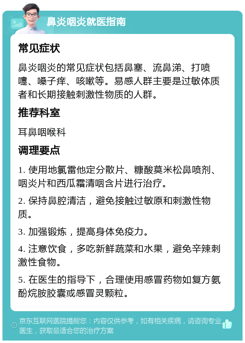 鼻炎咽炎就医指南 常见症状 鼻炎咽炎的常见症状包括鼻塞、流鼻涕、打喷嚏、嗓子痒、咳嗽等。易感人群主要是过敏体质者和长期接触刺激性物质的人群。 推荐科室 耳鼻咽喉科 调理要点 1. 使用地氯雷他定分散片、糠酸莫米松鼻喷剂、咽炎片和西瓜霜清咽含片进行治疗。 2. 保持鼻腔清洁，避免接触过敏原和刺激性物质。 3. 加强锻炼，提高身体免疫力。 4. 注意饮食，多吃新鲜蔬菜和水果，避免辛辣刺激性食物。 5. 在医生的指导下，合理使用感冒药物如复方氨酚烷胺胶囊或感冒灵颗粒。