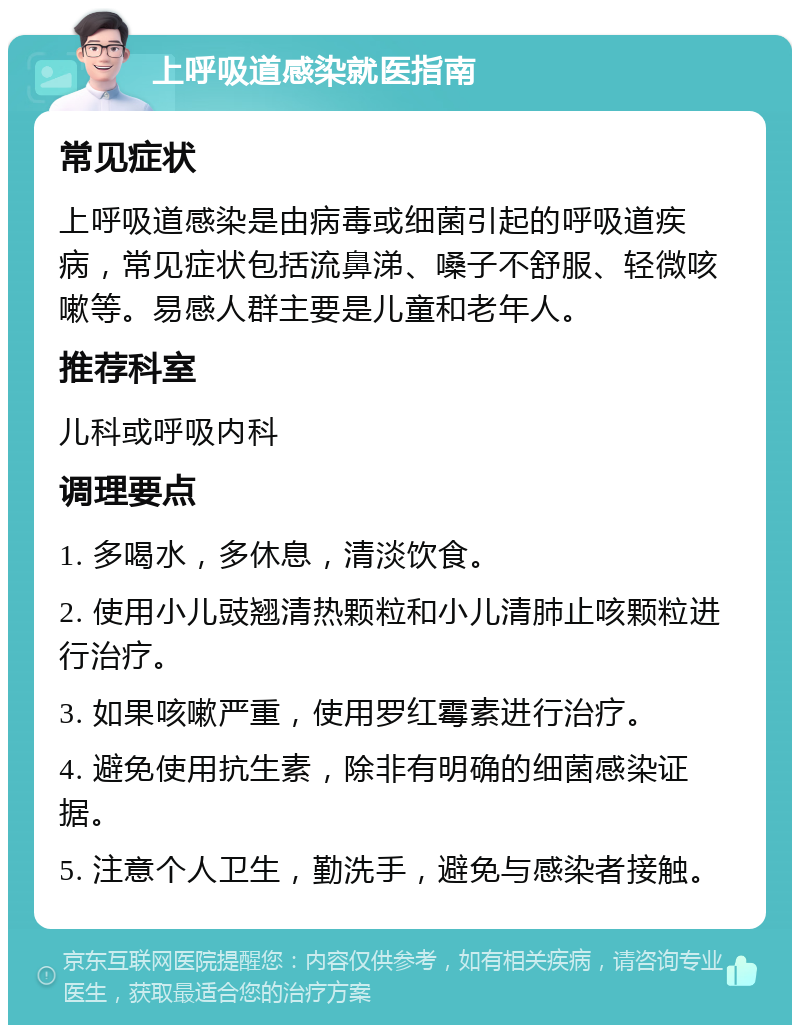 上呼吸道感染就医指南 常见症状 上呼吸道感染是由病毒或细菌引起的呼吸道疾病，常见症状包括流鼻涕、嗓子不舒服、轻微咳嗽等。易感人群主要是儿童和老年人。 推荐科室 儿科或呼吸内科 调理要点 1. 多喝水，多休息，清淡饮食。 2. 使用小儿豉翘清热颗粒和小儿清肺止咳颗粒进行治疗。 3. 如果咳嗽严重，使用罗红霉素进行治疗。 4. 避免使用抗生素，除非有明确的细菌感染证据。 5. 注意个人卫生，勤洗手，避免与感染者接触。