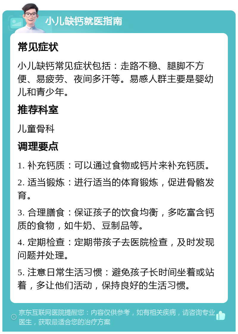 小儿缺钙就医指南 常见症状 小儿缺钙常见症状包括：走路不稳、腿脚不方便、易疲劳、夜间多汗等。易感人群主要是婴幼儿和青少年。 推荐科室 儿童骨科 调理要点 1. 补充钙质：可以通过食物或钙片来补充钙质。 2. 适当锻炼：进行适当的体育锻炼，促进骨骼发育。 3. 合理膳食：保证孩子的饮食均衡，多吃富含钙质的食物，如牛奶、豆制品等。 4. 定期检查：定期带孩子去医院检查，及时发现问题并处理。 5. 注意日常生活习惯：避免孩子长时间坐着或站着，多让他们活动，保持良好的生活习惯。