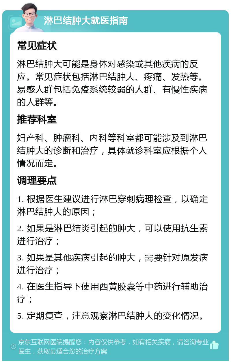 淋巴结肿大就医指南 常见症状 淋巴结肿大可能是身体对感染或其他疾病的反应。常见症状包括淋巴结肿大、疼痛、发热等。易感人群包括免疫系统较弱的人群、有慢性疾病的人群等。 推荐科室 妇产科、肿瘤科、内科等科室都可能涉及到淋巴结肿大的诊断和治疗，具体就诊科室应根据个人情况而定。 调理要点 1. 根据医生建议进行淋巴穿刺病理检查，以确定淋巴结肿大的原因； 2. 如果是淋巴结炎引起的肿大，可以使用抗生素进行治疗； 3. 如果是其他疾病引起的肿大，需要针对原发病进行治疗； 4. 在医生指导下使用西黄胶囊等中药进行辅助治疗； 5. 定期复查，注意观察淋巴结肿大的变化情况。