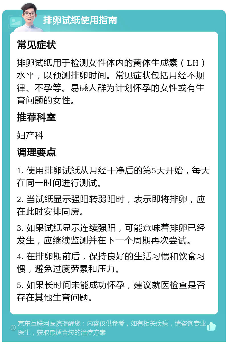 排卵试纸使用指南 常见症状 排卵试纸用于检测女性体内的黄体生成素（LH）水平，以预测排卵时间。常见症状包括月经不规律、不孕等。易感人群为计划怀孕的女性或有生育问题的女性。 推荐科室 妇产科 调理要点 1. 使用排卵试纸从月经干净后的第5天开始，每天在同一时间进行测试。 2. 当试纸显示强阳转弱阳时，表示即将排卵，应在此时安排同房。 3. 如果试纸显示连续强阳，可能意味着排卵已经发生，应继续监测并在下一个周期再次尝试。 4. 在排卵期前后，保持良好的生活习惯和饮食习惯，避免过度劳累和压力。 5. 如果长时间未能成功怀孕，建议就医检查是否存在其他生育问题。