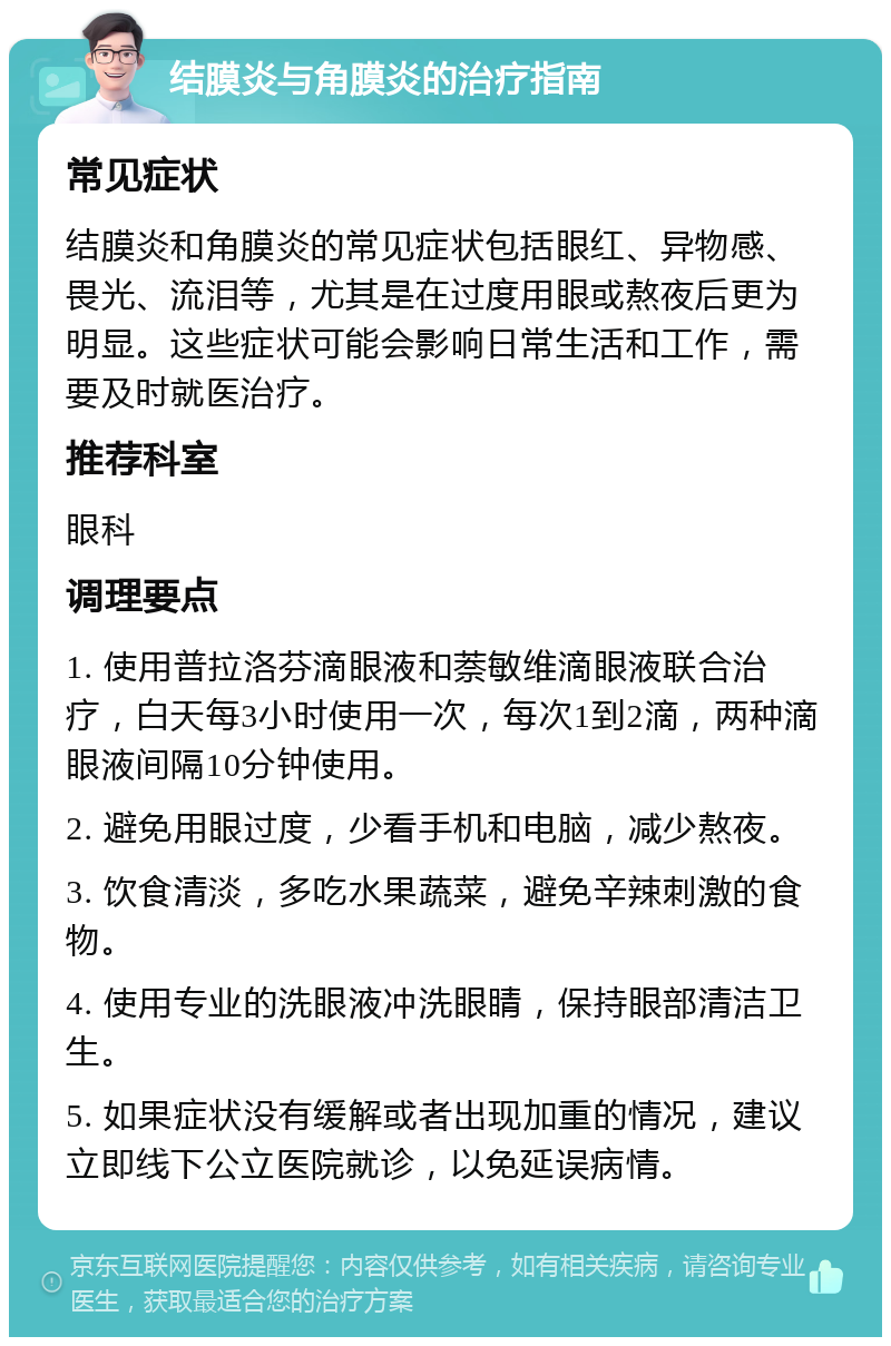 结膜炎与角膜炎的治疗指南 常见症状 结膜炎和角膜炎的常见症状包括眼红、异物感、畏光、流泪等，尤其是在过度用眼或熬夜后更为明显。这些症状可能会影响日常生活和工作，需要及时就医治疗。 推荐科室 眼科 调理要点 1. 使用普拉洛芬滴眼液和萘敏维滴眼液联合治疗，白天每3小时使用一次，每次1到2滴，两种滴眼液间隔10分钟使用。 2. 避免用眼过度，少看手机和电脑，减少熬夜。 3. 饮食清淡，多吃水果蔬菜，避免辛辣刺激的食物。 4. 使用专业的洗眼液冲洗眼睛，保持眼部清洁卫生。 5. 如果症状没有缓解或者出现加重的情况，建议立即线下公立医院就诊，以免延误病情。