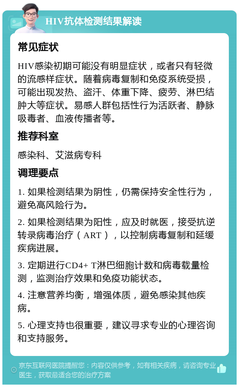 HIV抗体检测结果解读 常见症状 HIV感染初期可能没有明显症状，或者只有轻微的流感样症状。随着病毒复制和免疫系统受损，可能出现发热、盗汗、体重下降、疲劳、淋巴结肿大等症状。易感人群包括性行为活跃者、静脉吸毒者、血液传播者等。 推荐科室 感染科、艾滋病专科 调理要点 1. 如果检测结果为阴性，仍需保持安全性行为，避免高风险行为。 2. 如果检测结果为阳性，应及时就医，接受抗逆转录病毒治疗（ART），以控制病毒复制和延缓疾病进展。 3. 定期进行CD4+ T淋巴细胞计数和病毒载量检测，监测治疗效果和免疫功能状态。 4. 注意营养均衡，增强体质，避免感染其他疾病。 5. 心理支持也很重要，建议寻求专业的心理咨询和支持服务。