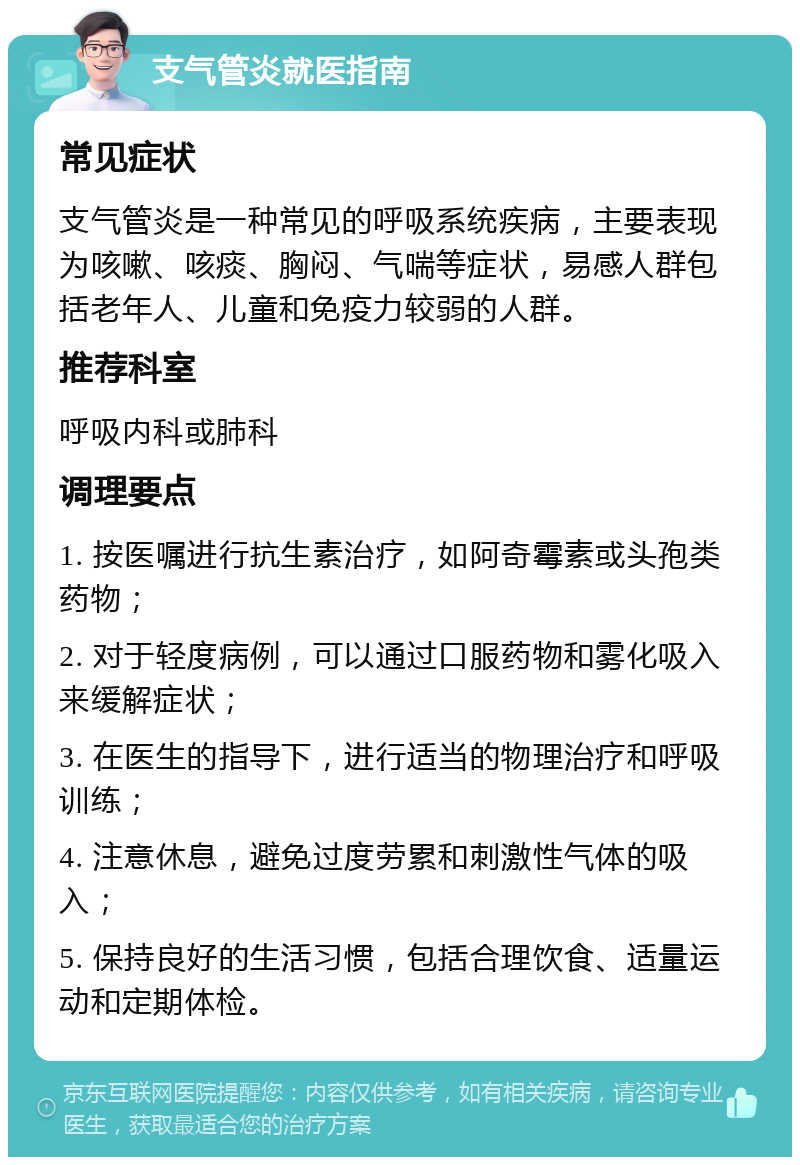 支气管炎就医指南 常见症状 支气管炎是一种常见的呼吸系统疾病，主要表现为咳嗽、咳痰、胸闷、气喘等症状，易感人群包括老年人、儿童和免疫力较弱的人群。 推荐科室 呼吸内科或肺科 调理要点 1. 按医嘱进行抗生素治疗，如阿奇霉素或头孢类药物； 2. 对于轻度病例，可以通过口服药物和雾化吸入来缓解症状； 3. 在医生的指导下，进行适当的物理治疗和呼吸训练； 4. 注意休息，避免过度劳累和刺激性气体的吸入； 5. 保持良好的生活习惯，包括合理饮食、适量运动和定期体检。