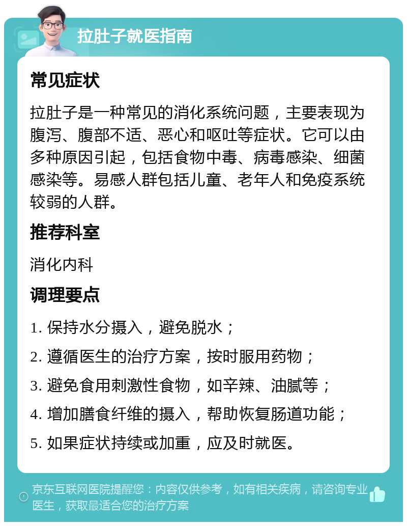 拉肚子就医指南 常见症状 拉肚子是一种常见的消化系统问题，主要表现为腹泻、腹部不适、恶心和呕吐等症状。它可以由多种原因引起，包括食物中毒、病毒感染、细菌感染等。易感人群包括儿童、老年人和免疫系统较弱的人群。 推荐科室 消化内科 调理要点 1. 保持水分摄入，避免脱水； 2. 遵循医生的治疗方案，按时服用药物； 3. 避免食用刺激性食物，如辛辣、油腻等； 4. 增加膳食纤维的摄入，帮助恢复肠道功能； 5. 如果症状持续或加重，应及时就医。