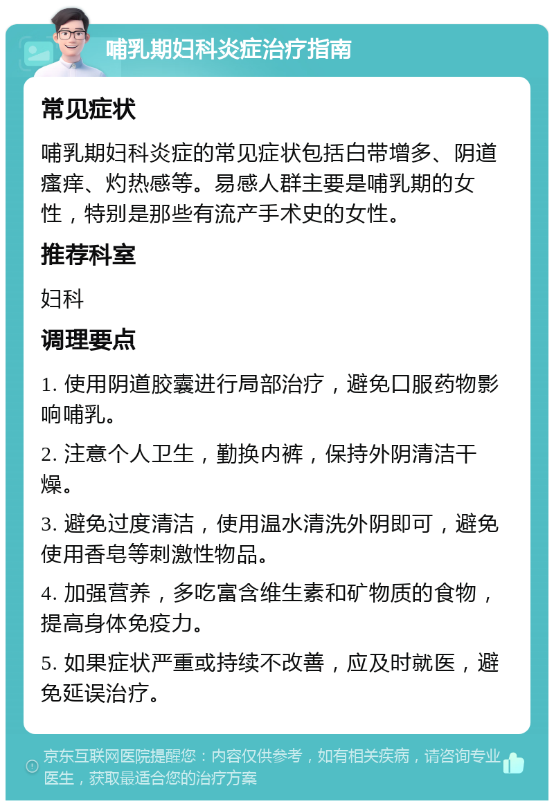 哺乳期妇科炎症治疗指南 常见症状 哺乳期妇科炎症的常见症状包括白带增多、阴道瘙痒、灼热感等。易感人群主要是哺乳期的女性，特别是那些有流产手术史的女性。 推荐科室 妇科 调理要点 1. 使用阴道胶囊进行局部治疗，避免口服药物影响哺乳。 2. 注意个人卫生，勤换内裤，保持外阴清洁干燥。 3. 避免过度清洁，使用温水清洗外阴即可，避免使用香皂等刺激性物品。 4. 加强营养，多吃富含维生素和矿物质的食物，提高身体免疫力。 5. 如果症状严重或持续不改善，应及时就医，避免延误治疗。