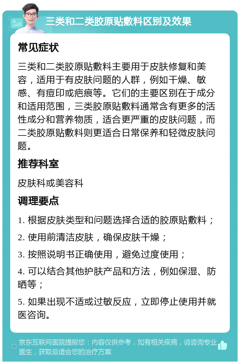 三类和二类胶原贴敷料区别及效果 常见症状 三类和二类胶原贴敷料主要用于皮肤修复和美容，适用于有皮肤问题的人群，例如干燥、敏感、有痘印或疤痕等。它们的主要区别在于成分和适用范围，三类胶原贴敷料通常含有更多的活性成分和营养物质，适合更严重的皮肤问题，而二类胶原贴敷料则更适合日常保养和轻微皮肤问题。 推荐科室 皮肤科或美容科 调理要点 1. 根据皮肤类型和问题选择合适的胶原贴敷料； 2. 使用前清洁皮肤，确保皮肤干燥； 3. 按照说明书正确使用，避免过度使用； 4. 可以结合其他护肤产品和方法，例如保湿、防晒等； 5. 如果出现不适或过敏反应，立即停止使用并就医咨询。