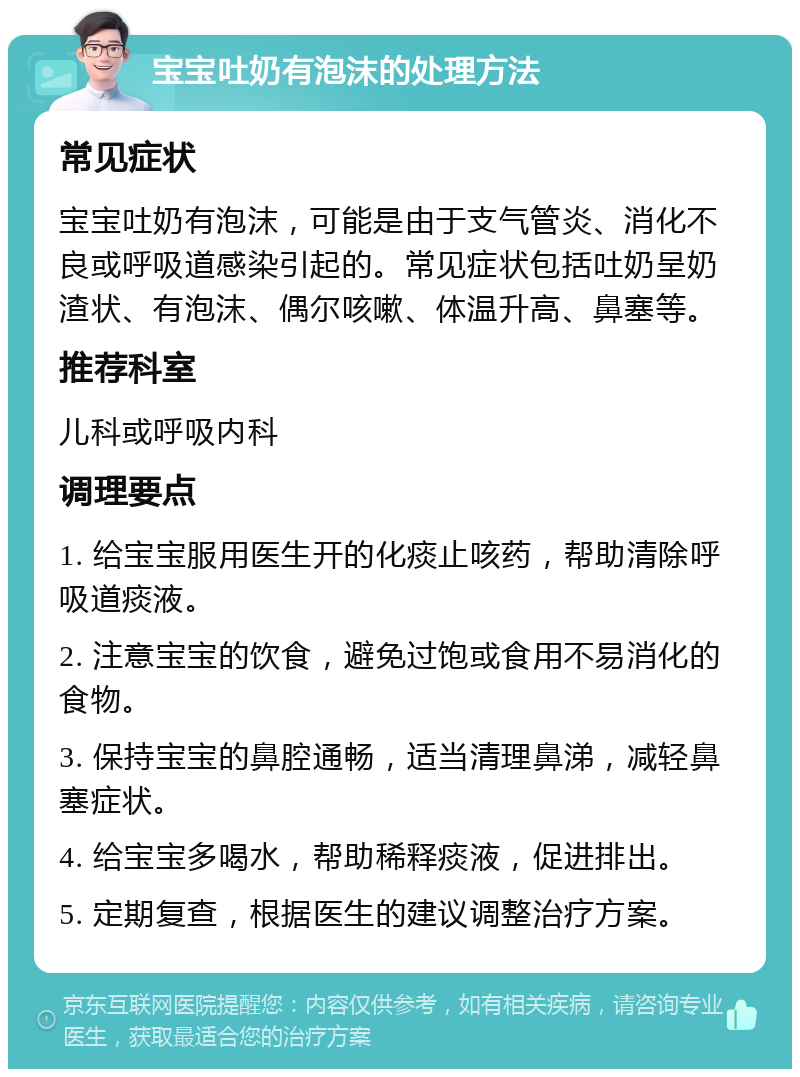 宝宝吐奶有泡沫的处理方法 常见症状 宝宝吐奶有泡沫，可能是由于支气管炎、消化不良或呼吸道感染引起的。常见症状包括吐奶呈奶渣状、有泡沫、偶尔咳嗽、体温升高、鼻塞等。 推荐科室 儿科或呼吸内科 调理要点 1. 给宝宝服用医生开的化痰止咳药，帮助清除呼吸道痰液。 2. 注意宝宝的饮食，避免过饱或食用不易消化的食物。 3. 保持宝宝的鼻腔通畅，适当清理鼻涕，减轻鼻塞症状。 4. 给宝宝多喝水，帮助稀释痰液，促进排出。 5. 定期复查，根据医生的建议调整治疗方案。