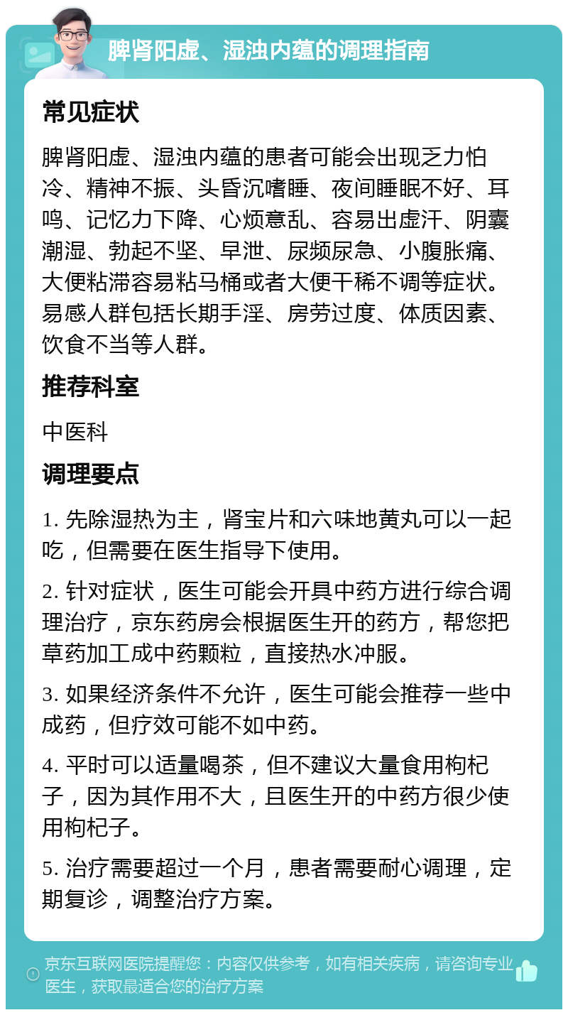 脾肾阳虚、湿浊内蕴的调理指南 常见症状 脾肾阳虚、湿浊内蕴的患者可能会出现乏力怕冷、精神不振、头昏沉嗜睡、夜间睡眠不好、耳鸣、记忆力下降、心烦意乱、容易出虚汗、阴囊潮湿、勃起不坚、早泄、尿频尿急、小腹胀痛、大便粘滞容易粘马桶或者大便干稀不调等症状。易感人群包括长期手淫、房劳过度、体质因素、饮食不当等人群。 推荐科室 中医科 调理要点 1. 先除湿热为主，肾宝片和六味地黄丸可以一起吃，但需要在医生指导下使用。 2. 针对症状，医生可能会开具中药方进行综合调理治疗，京东药房会根据医生开的药方，帮您把草药加工成中药颗粒，直接热水冲服。 3. 如果经济条件不允许，医生可能会推荐一些中成药，但疗效可能不如中药。 4. 平时可以适量喝茶，但不建议大量食用枸杞子，因为其作用不大，且医生开的中药方很少使用枸杞子。 5. 治疗需要超过一个月，患者需要耐心调理，定期复诊，调整治疗方案。