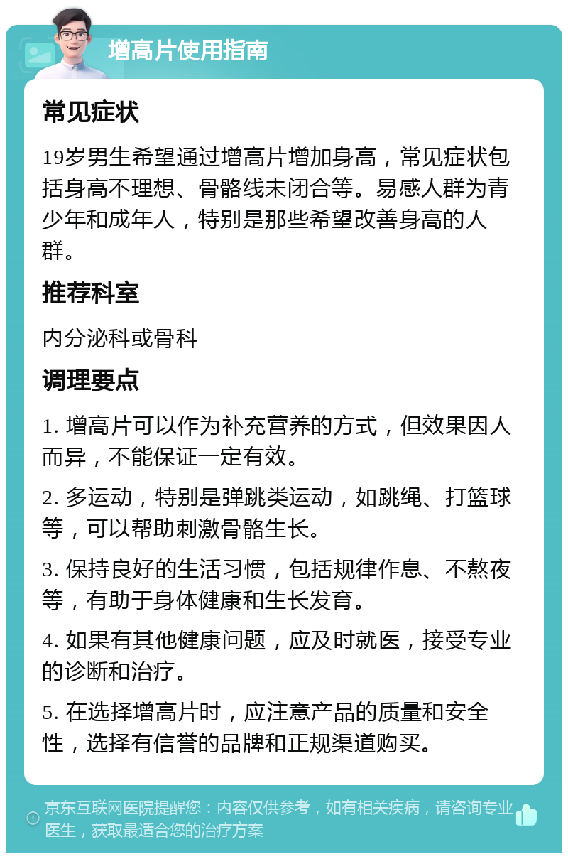 增高片使用指南 常见症状 19岁男生希望通过增高片增加身高，常见症状包括身高不理想、骨骼线未闭合等。易感人群为青少年和成年人，特别是那些希望改善身高的人群。 推荐科室 内分泌科或骨科 调理要点 1. 增高片可以作为补充营养的方式，但效果因人而异，不能保证一定有效。 2. 多运动，特别是弹跳类运动，如跳绳、打篮球等，可以帮助刺激骨骼生长。 3. 保持良好的生活习惯，包括规律作息、不熬夜等，有助于身体健康和生长发育。 4. 如果有其他健康问题，应及时就医，接受专业的诊断和治疗。 5. 在选择增高片时，应注意产品的质量和安全性，选择有信誉的品牌和正规渠道购买。