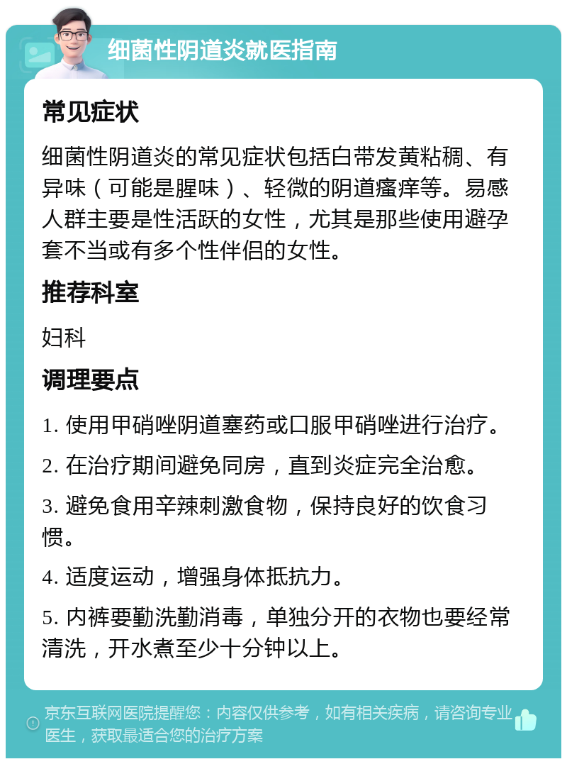 细菌性阴道炎就医指南 常见症状 细菌性阴道炎的常见症状包括白带发黄粘稠、有异味（可能是腥味）、轻微的阴道瘙痒等。易感人群主要是性活跃的女性，尤其是那些使用避孕套不当或有多个性伴侣的女性。 推荐科室 妇科 调理要点 1. 使用甲硝唑阴道塞药或口服甲硝唑进行治疗。 2. 在治疗期间避免同房，直到炎症完全治愈。 3. 避免食用辛辣刺激食物，保持良好的饮食习惯。 4. 适度运动，增强身体抵抗力。 5. 内裤要勤洗勤消毒，单独分开的衣物也要经常清洗，开水煮至少十分钟以上。