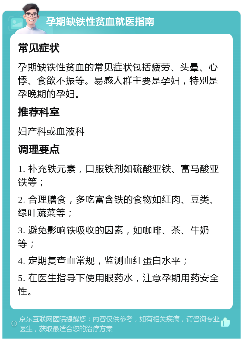 孕期缺铁性贫血就医指南 常见症状 孕期缺铁性贫血的常见症状包括疲劳、头晕、心悸、食欲不振等。易感人群主要是孕妇，特别是孕晚期的孕妇。 推荐科室 妇产科或血液科 调理要点 1. 补充铁元素，口服铁剂如硫酸亚铁、富马酸亚铁等； 2. 合理膳食，多吃富含铁的食物如红肉、豆类、绿叶蔬菜等； 3. 避免影响铁吸收的因素，如咖啡、茶、牛奶等； 4. 定期复查血常规，监测血红蛋白水平； 5. 在医生指导下使用眼药水，注意孕期用药安全性。