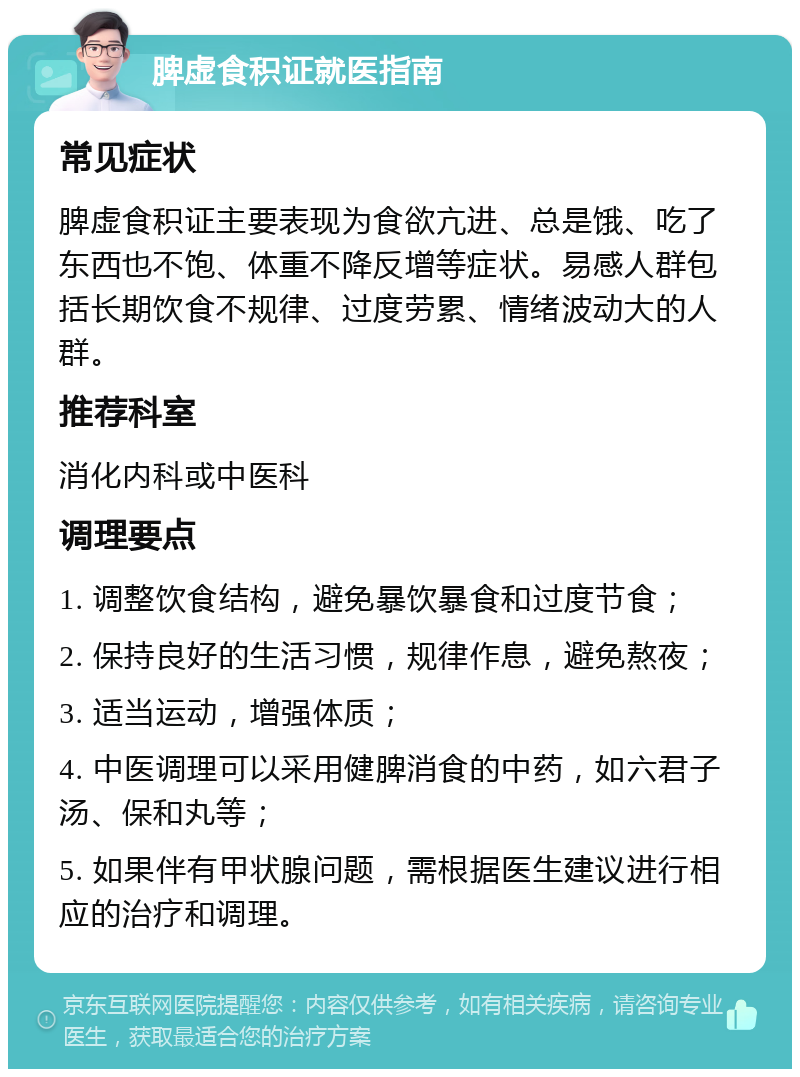 脾虚食积证就医指南 常见症状 脾虚食积证主要表现为食欲亢进、总是饿、吃了东西也不饱、体重不降反增等症状。易感人群包括长期饮食不规律、过度劳累、情绪波动大的人群。 推荐科室 消化内科或中医科 调理要点 1. 调整饮食结构，避免暴饮暴食和过度节食； 2. 保持良好的生活习惯，规律作息，避免熬夜； 3. 适当运动，增强体质； 4. 中医调理可以采用健脾消食的中药，如六君子汤、保和丸等； 5. 如果伴有甲状腺问题，需根据医生建议进行相应的治疗和调理。