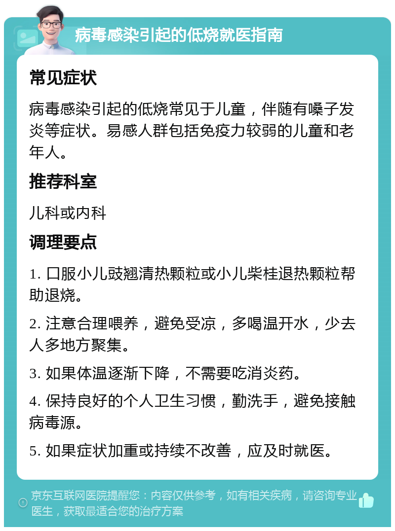 病毒感染引起的低烧就医指南 常见症状 病毒感染引起的低烧常见于儿童，伴随有嗓子发炎等症状。易感人群包括免疫力较弱的儿童和老年人。 推荐科室 儿科或内科 调理要点 1. 口服小儿豉翘清热颗粒或小儿柴桂退热颗粒帮助退烧。 2. 注意合理喂养，避免受凉，多喝温开水，少去人多地方聚集。 3. 如果体温逐渐下降，不需要吃消炎药。 4. 保持良好的个人卫生习惯，勤洗手，避免接触病毒源。 5. 如果症状加重或持续不改善，应及时就医。