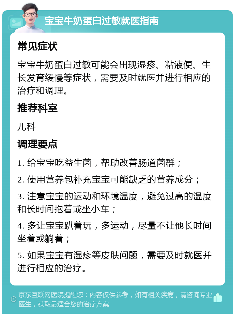 宝宝牛奶蛋白过敏就医指南 常见症状 宝宝牛奶蛋白过敏可能会出现湿疹、粘液便、生长发育缓慢等症状，需要及时就医并进行相应的治疗和调理。 推荐科室 儿科 调理要点 1. 给宝宝吃益生菌，帮助改善肠道菌群； 2. 使用营养包补充宝宝可能缺乏的营养成分； 3. 注意宝宝的运动和环境温度，避免过高的温度和长时间抱着或坐小车； 4. 多让宝宝趴着玩，多运动，尽量不让他长时间坐着或躺着； 5. 如果宝宝有湿疹等皮肤问题，需要及时就医并进行相应的治疗。