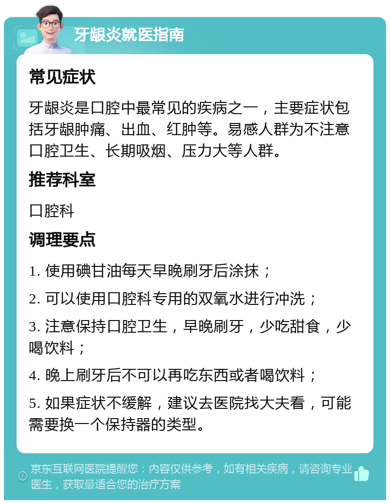 牙龈炎就医指南 常见症状 牙龈炎是口腔中最常见的疾病之一，主要症状包括牙龈肿痛、出血、红肿等。易感人群为不注意口腔卫生、长期吸烟、压力大等人群。 推荐科室 口腔科 调理要点 1. 使用碘甘油每天早晚刷牙后涂抹； 2. 可以使用口腔科专用的双氧水进行冲洗； 3. 注意保持口腔卫生，早晚刷牙，少吃甜食，少喝饮料； 4. 晚上刷牙后不可以再吃东西或者喝饮料； 5. 如果症状不缓解，建议去医院找大夫看，可能需要换一个保持器的类型。