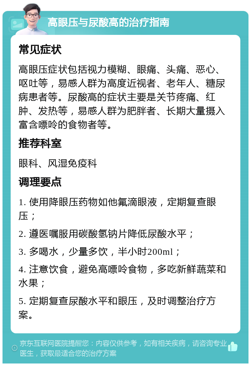 高眼压与尿酸高的治疗指南 常见症状 高眼压症状包括视力模糊、眼痛、头痛、恶心、呕吐等，易感人群为高度近视者、老年人、糖尿病患者等。尿酸高的症状主要是关节疼痛、红肿、发热等，易感人群为肥胖者、长期大量摄入富含嘌呤的食物者等。 推荐科室 眼科、风湿免疫科 调理要点 1. 使用降眼压药物如他氟滴眼液，定期复查眼压； 2. 遵医嘱服用碳酸氢钠片降低尿酸水平； 3. 多喝水，少量多饮，半小时200ml； 4. 注意饮食，避免高嘌呤食物，多吃新鲜蔬菜和水果； 5. 定期复查尿酸水平和眼压，及时调整治疗方案。