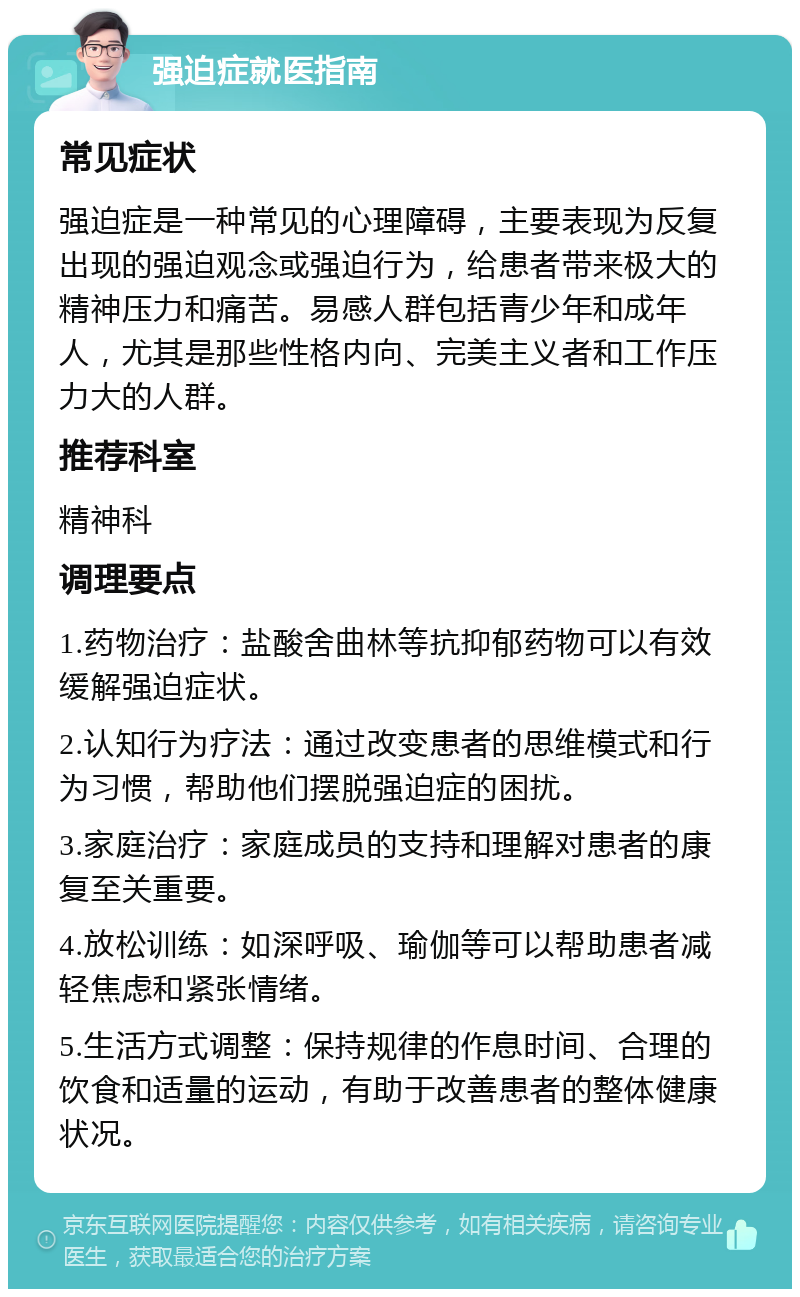 强迫症就医指南 常见症状 强迫症是一种常见的心理障碍，主要表现为反复出现的强迫观念或强迫行为，给患者带来极大的精神压力和痛苦。易感人群包括青少年和成年人，尤其是那些性格内向、完美主义者和工作压力大的人群。 推荐科室 精神科 调理要点 1.药物治疗：盐酸舍曲林等抗抑郁药物可以有效缓解强迫症状。 2.认知行为疗法：通过改变患者的思维模式和行为习惯，帮助他们摆脱强迫症的困扰。 3.家庭治疗：家庭成员的支持和理解对患者的康复至关重要。 4.放松训练：如深呼吸、瑜伽等可以帮助患者减轻焦虑和紧张情绪。 5.生活方式调整：保持规律的作息时间、合理的饮食和适量的运动，有助于改善患者的整体健康状况。