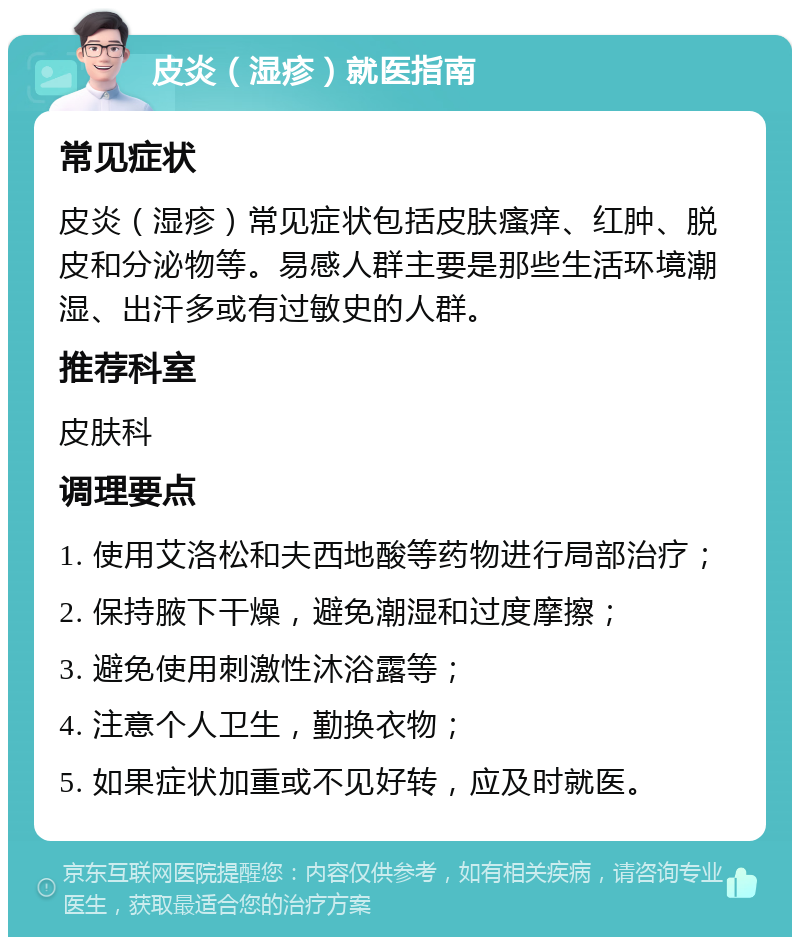 皮炎（湿疹）就医指南 常见症状 皮炎（湿疹）常见症状包括皮肤瘙痒、红肿、脱皮和分泌物等。易感人群主要是那些生活环境潮湿、出汗多或有过敏史的人群。 推荐科室 皮肤科 调理要点 1. 使用艾洛松和夫西地酸等药物进行局部治疗； 2. 保持腋下干燥，避免潮湿和过度摩擦； 3. 避免使用刺激性沐浴露等； 4. 注意个人卫生，勤换衣物； 5. 如果症状加重或不见好转，应及时就医。