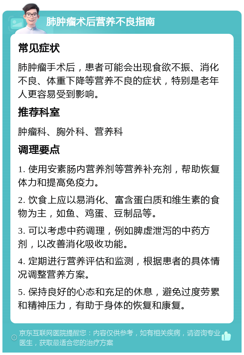 肺肿瘤术后营养不良指南 常见症状 肺肿瘤手术后，患者可能会出现食欲不振、消化不良、体重下降等营养不良的症状，特别是老年人更容易受到影响。 推荐科室 肿瘤科、胸外科、营养科 调理要点 1. 使用安素肠内营养剂等营养补充剂，帮助恢复体力和提高免疫力。 2. 饮食上应以易消化、富含蛋白质和维生素的食物为主，如鱼、鸡蛋、豆制品等。 3. 可以考虑中药调理，例如脾虚泄泻的中药方剂，以改善消化吸收功能。 4. 定期进行营养评估和监测，根据患者的具体情况调整营养方案。 5. 保持良好的心态和充足的休息，避免过度劳累和精神压力，有助于身体的恢复和康复。