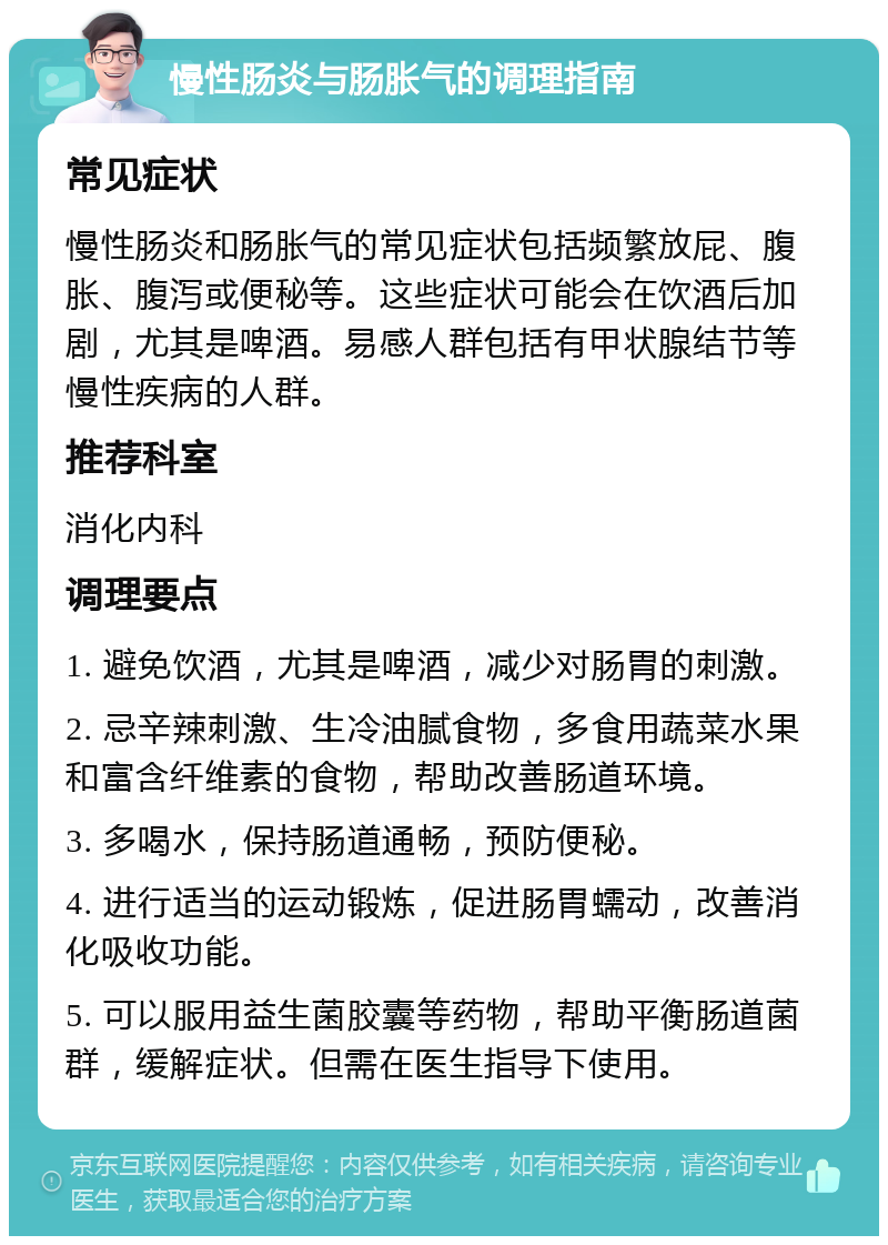 慢性肠炎与肠胀气的调理指南 常见症状 慢性肠炎和肠胀气的常见症状包括频繁放屁、腹胀、腹泻或便秘等。这些症状可能会在饮酒后加剧，尤其是啤酒。易感人群包括有甲状腺结节等慢性疾病的人群。 推荐科室 消化内科 调理要点 1. 避免饮酒，尤其是啤酒，减少对肠胃的刺激。 2. 忌辛辣刺激、生冷油腻食物，多食用蔬菜水果和富含纤维素的食物，帮助改善肠道环境。 3. 多喝水，保持肠道通畅，预防便秘。 4. 进行适当的运动锻炼，促进肠胃蠕动，改善消化吸收功能。 5. 可以服用益生菌胶囊等药物，帮助平衡肠道菌群，缓解症状。但需在医生指导下使用。