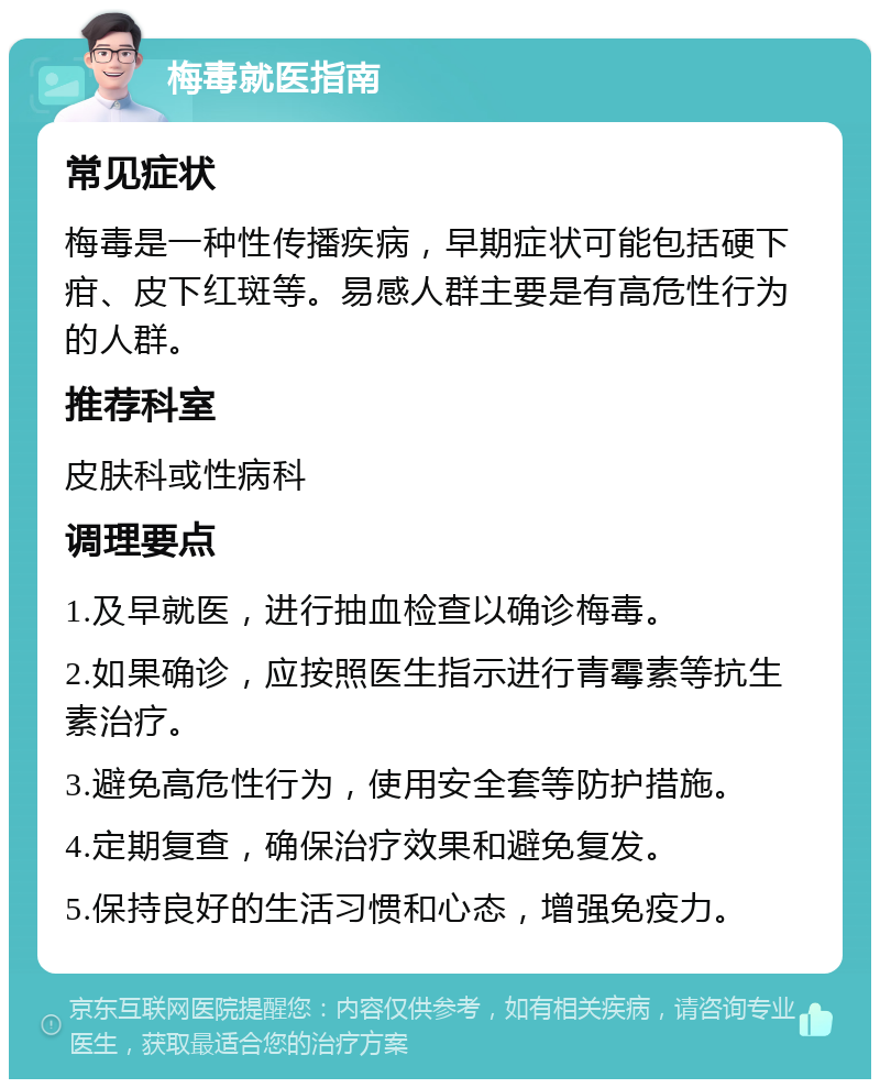 梅毒就医指南 常见症状 梅毒是一种性传播疾病，早期症状可能包括硬下疳、皮下红斑等。易感人群主要是有高危性行为的人群。 推荐科室 皮肤科或性病科 调理要点 1.及早就医，进行抽血检查以确诊梅毒。 2.如果确诊，应按照医生指示进行青霉素等抗生素治疗。 3.避免高危性行为，使用安全套等防护措施。 4.定期复查，确保治疗效果和避免复发。 5.保持良好的生活习惯和心态，增强免疫力。