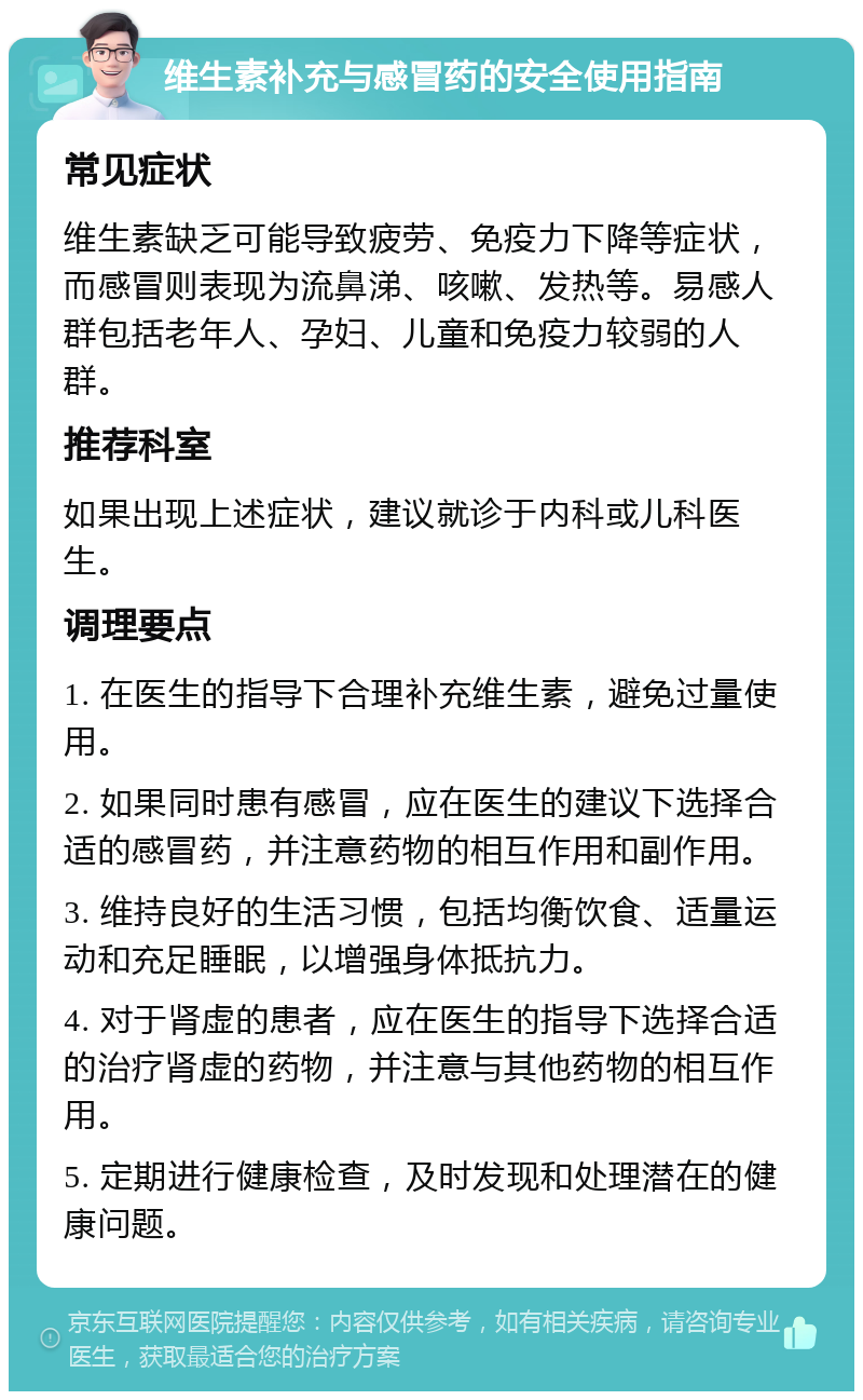 维生素补充与感冒药的安全使用指南 常见症状 维生素缺乏可能导致疲劳、免疫力下降等症状，而感冒则表现为流鼻涕、咳嗽、发热等。易感人群包括老年人、孕妇、儿童和免疫力较弱的人群。 推荐科室 如果出现上述症状，建议就诊于内科或儿科医生。 调理要点 1. 在医生的指导下合理补充维生素，避免过量使用。 2. 如果同时患有感冒，应在医生的建议下选择合适的感冒药，并注意药物的相互作用和副作用。 3. 维持良好的生活习惯，包括均衡饮食、适量运动和充足睡眠，以增强身体抵抗力。 4. 对于肾虚的患者，应在医生的指导下选择合适的治疗肾虚的药物，并注意与其他药物的相互作用。 5. 定期进行健康检查，及时发现和处理潜在的健康问题。