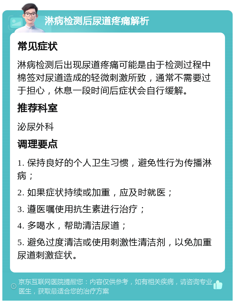 淋病检测后尿道疼痛解析 常见症状 淋病检测后出现尿道疼痛可能是由于检测过程中棉签对尿道造成的轻微刺激所致，通常不需要过于担心，休息一段时间后症状会自行缓解。 推荐科室 泌尿外科 调理要点 1. 保持良好的个人卫生习惯，避免性行为传播淋病； 2. 如果症状持续或加重，应及时就医； 3. 遵医嘱使用抗生素进行治疗； 4. 多喝水，帮助清洁尿道； 5. 避免过度清洁或使用刺激性清洁剂，以免加重尿道刺激症状。