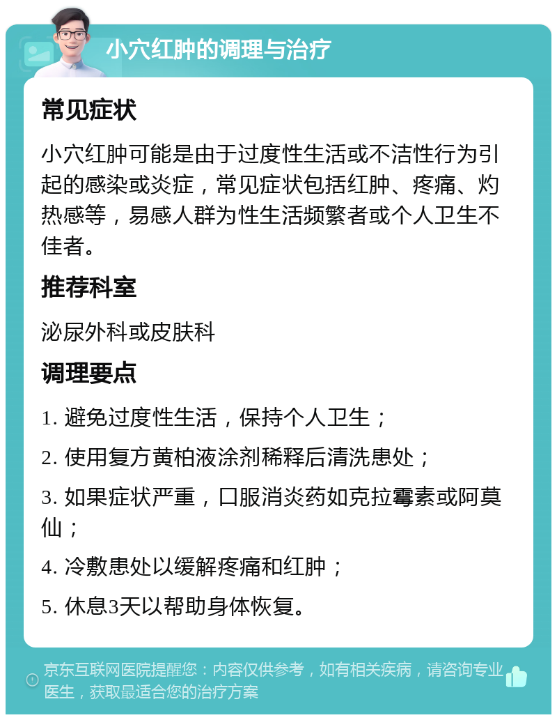 小穴红肿的调理与治疗 常见症状 小穴红肿可能是由于过度性生活或不洁性行为引起的感染或炎症，常见症状包括红肿、疼痛、灼热感等，易感人群为性生活频繁者或个人卫生不佳者。 推荐科室 泌尿外科或皮肤科 调理要点 1. 避免过度性生活，保持个人卫生； 2. 使用复方黄柏液涂剂稀释后清洗患处； 3. 如果症状严重，口服消炎药如克拉霉素或阿莫仙； 4. 冷敷患处以缓解疼痛和红肿； 5. 休息3天以帮助身体恢复。