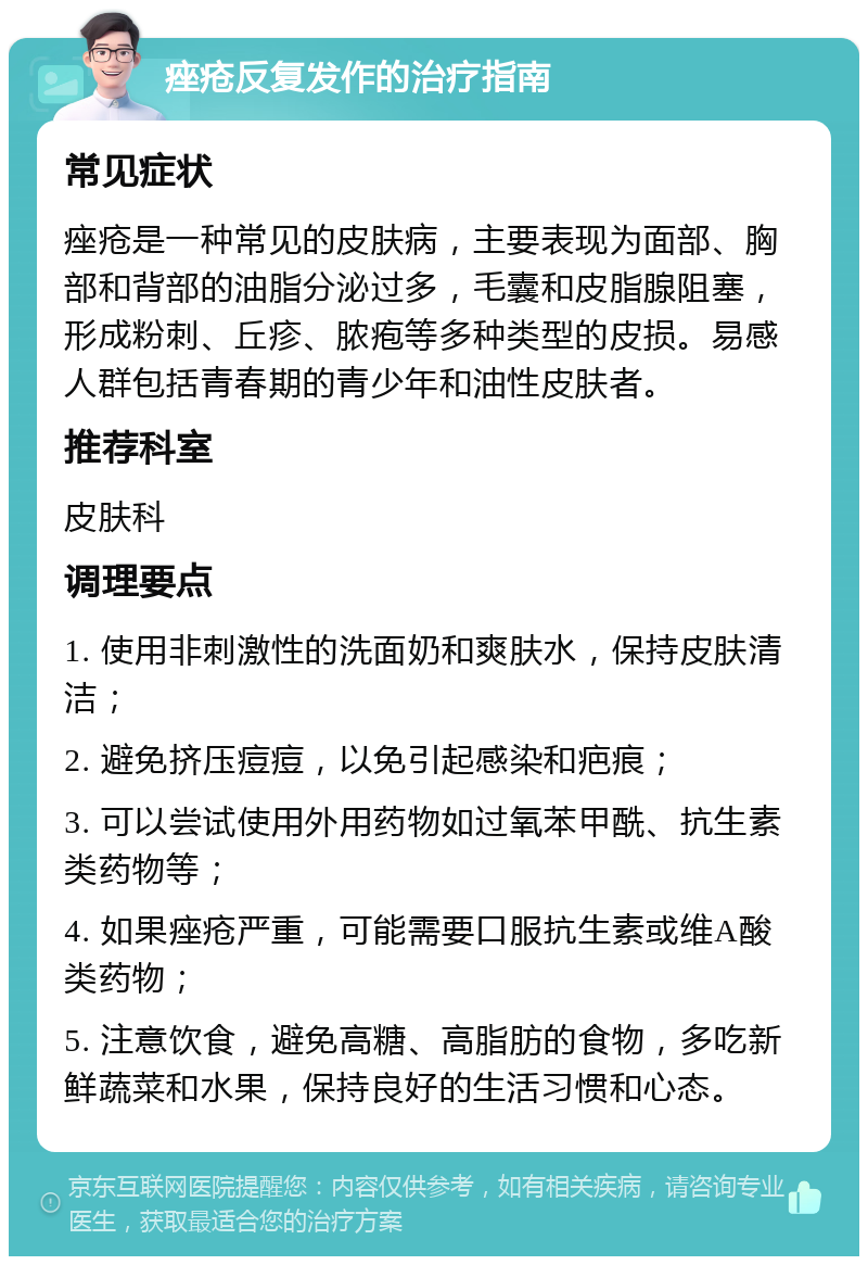 痤疮反复发作的治疗指南 常见症状 痤疮是一种常见的皮肤病，主要表现为面部、胸部和背部的油脂分泌过多，毛囊和皮脂腺阻塞，形成粉刺、丘疹、脓疱等多种类型的皮损。易感人群包括青春期的青少年和油性皮肤者。 推荐科室 皮肤科 调理要点 1. 使用非刺激性的洗面奶和爽肤水，保持皮肤清洁； 2. 避免挤压痘痘，以免引起感染和疤痕； 3. 可以尝试使用外用药物如过氧苯甲酰、抗生素类药物等； 4. 如果痤疮严重，可能需要口服抗生素或维A酸类药物； 5. 注意饮食，避免高糖、高脂肪的食物，多吃新鲜蔬菜和水果，保持良好的生活习惯和心态。