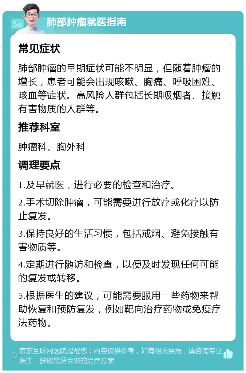 肺部肿瘤就医指南 常见症状 肺部肿瘤的早期症状可能不明显，但随着肿瘤的增长，患者可能会出现咳嗽、胸痛、呼吸困难、咳血等症状。高风险人群包括长期吸烟者、接触有害物质的人群等。 推荐科室 肿瘤科、胸外科 调理要点 1.及早就医，进行必要的检查和治疗。 2.手术切除肿瘤，可能需要进行放疗或化疗以防止复发。 3.保持良好的生活习惯，包括戒烟、避免接触有害物质等。 4.定期进行随访和检查，以便及时发现任何可能的复发或转移。 5.根据医生的建议，可能需要服用一些药物来帮助恢复和预防复发，例如靶向治疗药物或免疫疗法药物。