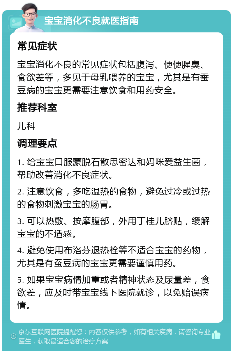 宝宝消化不良就医指南 常见症状 宝宝消化不良的常见症状包括腹泻、便便腥臭、食欲差等，多见于母乳喂养的宝宝，尤其是有蚕豆病的宝宝更需要注意饮食和用药安全。 推荐科室 儿科 调理要点 1. 给宝宝口服蒙脱石散思密达和妈咪爱益生菌，帮助改善消化不良症状。 2. 注意饮食，多吃温热的食物，避免过冷或过热的食物刺激宝宝的肠胃。 3. 可以热敷、按摩腹部，外用丁桂儿脐贴，缓解宝宝的不适感。 4. 避免使用布洛芬退热栓等不适合宝宝的药物，尤其是有蚕豆病的宝宝更需要谨慎用药。 5. 如果宝宝病情加重或者精神状态及尿量差，食欲差，应及时带宝宝线下医院就诊，以免贻误病情。