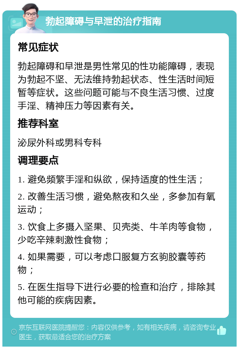 勃起障碍与早泄的治疗指南 常见症状 勃起障碍和早泄是男性常见的性功能障碍，表现为勃起不坚、无法维持勃起状态、性生活时间短暂等症状。这些问题可能与不良生活习惯、过度手淫、精神压力等因素有关。 推荐科室 泌尿外科或男科专科 调理要点 1. 避免频繁手淫和纵欲，保持适度的性生活； 2. 改善生活习惯，避免熬夜和久坐，多参加有氧运动； 3. 饮食上多摄入坚果、贝壳类、牛羊肉等食物，少吃辛辣刺激性食物； 4. 如果需要，可以考虑口服复方玄驹胶囊等药物； 5. 在医生指导下进行必要的检查和治疗，排除其他可能的疾病因素。