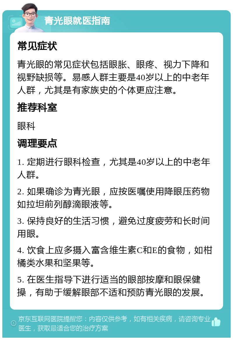 青光眼就医指南 常见症状 青光眼的常见症状包括眼胀、眼疼、视力下降和视野缺损等。易感人群主要是40岁以上的中老年人群，尤其是有家族史的个体更应注意。 推荐科室 眼科 调理要点 1. 定期进行眼科检查，尤其是40岁以上的中老年人群。 2. 如果确诊为青光眼，应按医嘱使用降眼压药物如拉坦前列醇滴眼液等。 3. 保持良好的生活习惯，避免过度疲劳和长时间用眼。 4. 饮食上应多摄入富含维生素C和E的食物，如柑橘类水果和坚果等。 5. 在医生指导下进行适当的眼部按摩和眼保健操，有助于缓解眼部不适和预防青光眼的发展。