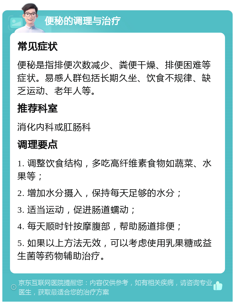 便秘的调理与治疗 常见症状 便秘是指排便次数减少、粪便干燥、排便困难等症状。易感人群包括长期久坐、饮食不规律、缺乏运动、老年人等。 推荐科室 消化内科或肛肠科 调理要点 1. 调整饮食结构，多吃高纤维素食物如蔬菜、水果等； 2. 增加水分摄入，保持每天足够的水分； 3. 适当运动，促进肠道蠕动； 4. 每天顺时针按摩腹部，帮助肠道排便； 5. 如果以上方法无效，可以考虑使用乳果糖或益生菌等药物辅助治疗。