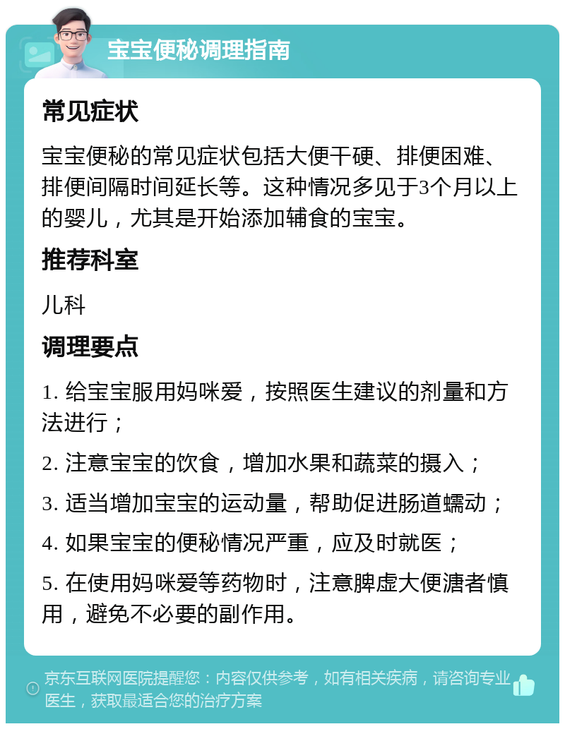 宝宝便秘调理指南 常见症状 宝宝便秘的常见症状包括大便干硬、排便困难、排便间隔时间延长等。这种情况多见于3个月以上的婴儿，尤其是开始添加辅食的宝宝。 推荐科室 儿科 调理要点 1. 给宝宝服用妈咪爱，按照医生建议的剂量和方法进行； 2. 注意宝宝的饮食，增加水果和蔬菜的摄入； 3. 适当增加宝宝的运动量，帮助促进肠道蠕动； 4. 如果宝宝的便秘情况严重，应及时就医； 5. 在使用妈咪爱等药物时，注意脾虚大便溏者慎用，避免不必要的副作用。