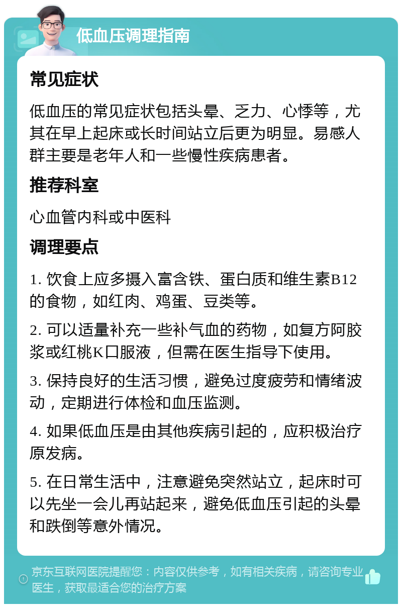 低血压调理指南 常见症状 低血压的常见症状包括头晕、乏力、心悸等，尤其在早上起床或长时间站立后更为明显。易感人群主要是老年人和一些慢性疾病患者。 推荐科室 心血管内科或中医科 调理要点 1. 饮食上应多摄入富含铁、蛋白质和维生素B12的食物，如红肉、鸡蛋、豆类等。 2. 可以适量补充一些补气血的药物，如复方阿胶浆或红桃K口服液，但需在医生指导下使用。 3. 保持良好的生活习惯，避免过度疲劳和情绪波动，定期进行体检和血压监测。 4. 如果低血压是由其他疾病引起的，应积极治疗原发病。 5. 在日常生活中，注意避免突然站立，起床时可以先坐一会儿再站起来，避免低血压引起的头晕和跌倒等意外情况。