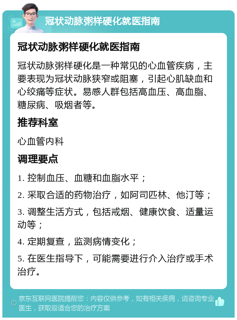 冠状动脉粥样硬化就医指南 冠状动脉粥样硬化就医指南 冠状动脉粥样硬化是一种常见的心血管疾病，主要表现为冠状动脉狭窄或阻塞，引起心肌缺血和心绞痛等症状。易感人群包括高血压、高血脂、糖尿病、吸烟者等。 推荐科室 心血管内科 调理要点 1. 控制血压、血糖和血脂水平； 2. 采取合适的药物治疗，如阿司匹林、他汀等； 3. 调整生活方式，包括戒烟、健康饮食、适量运动等； 4. 定期复查，监测病情变化； 5. 在医生指导下，可能需要进行介入治疗或手术治疗。